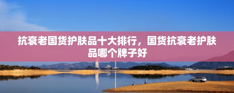 抗衰老国货护肤品十大排行国货抗衰老护肤品哪个牌子好(图1)